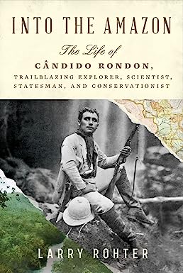 Into the Amazon: the Life of Cândido Rondon, Trailblazing Explorer, Scientist, Statesman, and Conservationist by Larry Rohter